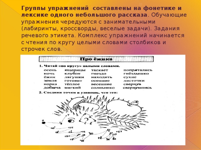 Группы упражнений составлены на фонетике и лексике одного небольшого рассказа . Обучающие упражнения чередуются с занимательными (лабиринты, кроссворды, веселые задачи). Задания речевого этикета. Комплекс упражнений начинается с чтения по кругу целыми словами столбиков и строчек слов. 