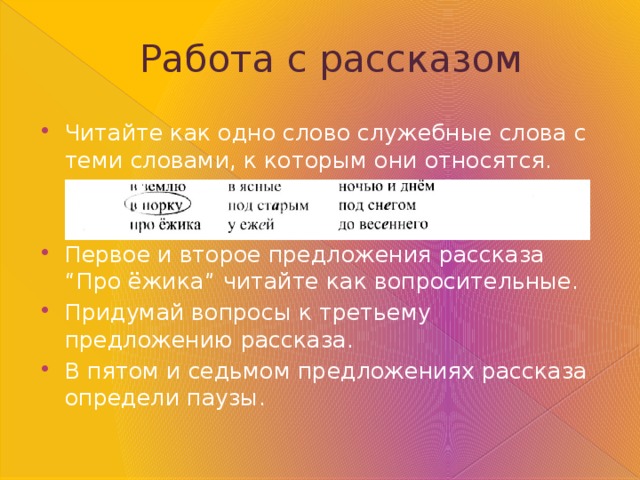 Работа  с рассказом Читайте как одно слово служебные слова с теми словами, к которым они относятся. Первое и второе предложения рассказа “Про ёжика” читайте как вопросительные. Придумай вопросы к третьему предложению рассказа. В пятом и седьмом предложениях рассказа определи паузы. 