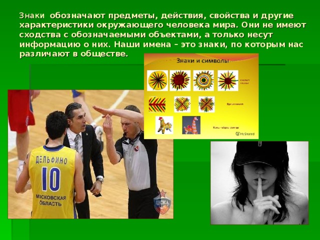 Знаки обозначают предметы, действия, свойства и другие характеристики окружающего человека мира. Они не имеют сходства с обозначаемыми объектами, а только несут информацию о них. Наши имена – это знаки, по которым нас различают в обществе.