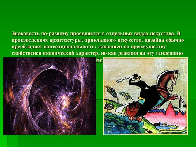 Знаковость по-разному проявляется в отдельных видах искусства. В произведениях архитектуры, прикладного искусства, дизайна обычно преобладает конвенциональность; живописи по преимуществу свойственен иконический характер, но как реакция на эту тенденцию именно в живописивозникают: абстракционизм,