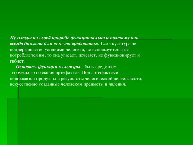 Культура по своей природе функциональна и поэтому она всегда должна для чего-то «работать». Если культура не поддерживается усилиями человека, не используется и не потребляется им, то она угасает, исчезает, не функционирует и гибнет.  Основная функция культуры - быть средством творческого создания артефактов. Под артефактами понимаются продукты и результаты человеческой деятельности, искусственно созданные человеком предметы и явления.