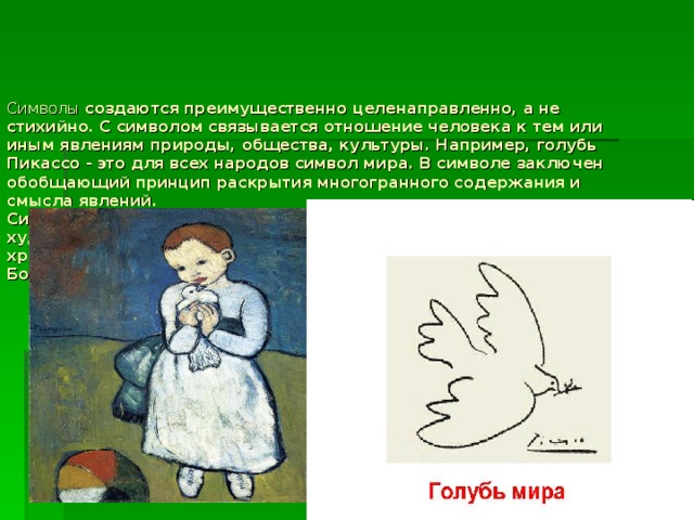 Символы создаются преимущественно целенаправленно, а не стихийно. С символом связывается отношение человека к тем или иным явлениям природы, общества, культуры. Например, голубь Пикассо - это для всех народов символ мира. В символе заключен обобщающий принцип раскрытия многогранного содержания и смысла явлений.  Символами пронизана мифологическое, религиозное и художественное сознание. Например, одним из главных символов христианской культуры является крест. Крест - это символ смерти Бога (Христа), его распятия, искупления грехов человека.