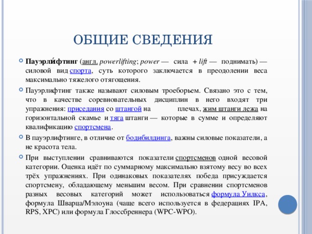 ОБЩИЕ СВЕДЕНИЯ Пауэрли́фтинг  ( англ.   powerlifting ;  power  — сила +  lift  — поднимать) — силовой вид  спорта , суть которого заключается в преодолении веса максимально тяжелого отягощения. Пауэрлифтинг также называют силовым троеборьем. Связано это с тем, что в качестве соревновательных дисциплин в него входят три упражнения:  приседания  со  штангой  на плечах,  жим штанги лежа  на горизонтальной скамье и  тяга  штанги — которые в сумме и определяют квалификацию  спортсмена . В пауэрлифтинге, в отличие от  бодибилдинга , важны силовые показатели, а не красота тела. При выступлении сравниваются показатели  спортсменов  одной весовой категории. Оценка идёт по суммарному максимально взятому весу во всех трёх упражнениях. При одинаковых показателях победа присуждается спортсмену, обладающему меньшим весом. При сравнении спортсменов разных весовых категорий может использоваться  формула Уилкса , формула Шварца/Мэлоуна (чаще всего используется в федерациях IPA, RPS, XPC) или формула Глоссбреннера (WPC-WPO). 