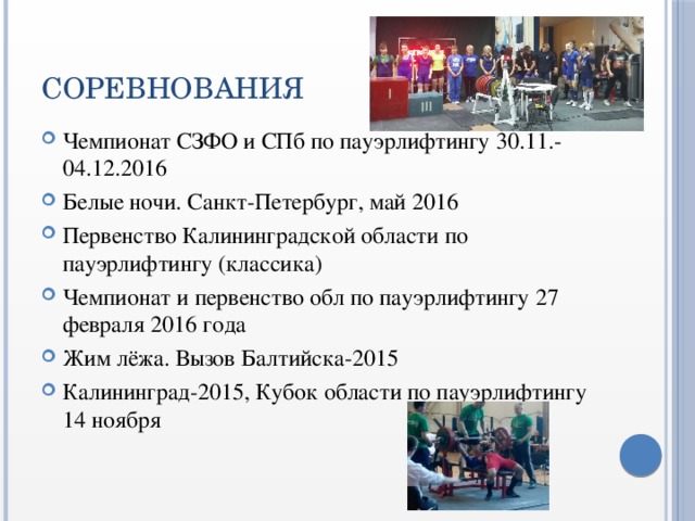 СОРЕВНОВАНИЯ Чемпионат СЗФО и СПб по пауэрлифтингу 30.11.-04.12.2016 Белые ночи. Санкт-Петербург, май 2016 Первенство Калининградской области по пауэрлифтингу (классика) Чемпионат и первенство обл по пауэрлифтингу 27 февраля 2016 года Жим лёжа. Вызов Балтийска-2015 Калининград-2015, Кубок области по пауэрлифтингу 14 ноября 