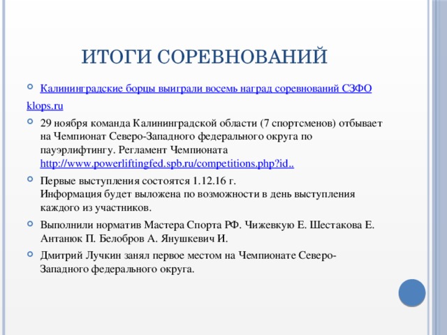 ИТОГИ СОРЕВНОВАНИЙ Калининградские борцы выиграли восемь наград соревнований СЗФО klops.ru 29 ноября команда Калининградской области (7 спортсменов) отбывает на Чемпионат Северо-Западного федерального округа по пауэрлифтингу. Регламент Чемпионата  http://www.powerliftingfed.spb.ru/competitions.php?id .. Первые выступления состоятся 1.12.16 г.   Информация будет выложена по возможности в день выступления каждого из участников. Выполнили норматив Мастера Спорта РФ. Чижевкую Е. Шестакова Е. Антанюк П. Белобров А. Янушкевич И. Дмитрий Лучкин занял первое местом на Чемпионате Северо-Западного федерального округа. 