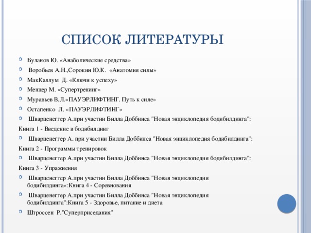 СПИСОК ЛИТЕРАТУРЫ Буланов Ю. «Анаболические средства»   Воробьев А.Н.,Сорокин Ю.К.  «Анатомия силы» МакКаллум  Д. «Ключи к успеху» Менцер М. «Супертренинг» Муравьев В.Л.«ПАУЭРЛИФТИНГ. Путь к силе» Остапенко  Л. «ПАУЭРЛИФТИНГ»   Шварценеггер А.при участии Билла Доббинса 