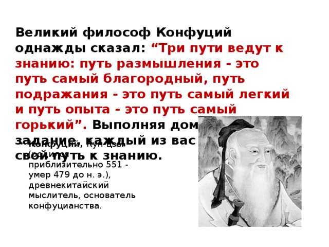 Великий философ Конфуций однажды сказал: “Три пути ведут к знанию: путь размышления - это путь самый благородный, путь подражания - это путь самый легкий и путь опыта - это путь самый горький”. Выполняя домашнее задание, каждый из вас пройдёт свой путь к знанию.