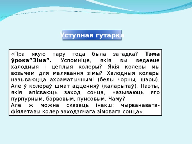 Уступная гутарка «Пра якую пару года была загадка? Тэма ўрока”Зіма”. Успомніце, якія вы ведаеце халодныя і цёплыя колеры? Якія колеры мы возьмем для малявання зімы? Халодныя колеры называюцца ахраматычнымі (белы чорны, шэры). Але ў колераў шмат адценняў (каларытаў). Паэты, якія апісваюць заход сонца, называюць яго пурпурным, барвовым, пунсовым. Чаму? Але ж можна сказаць інакш: чырванавата-фіялетавы колер заходзячага зімовага сонца». 