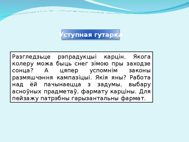 Уступная гутарка Разгледзьце рэпрадукцыі карцін. Якога колеру можа быць снег зімою пры заходзе сонца? А цяпер успомнім законы размяшчэння кампазіцыі. Якія яны? Работа над ёй пачынаецца з задумы, выбару асноўных прадметаў, фармату карціны. Для пейзажу патрэбны гарызантальны фармат. 