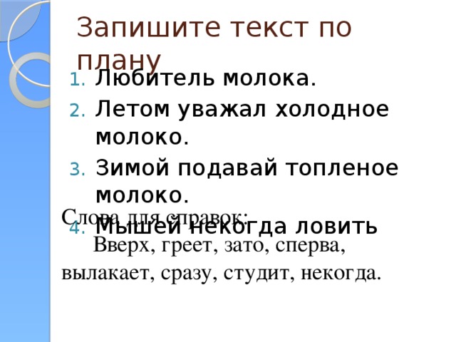 Запишите текст по плану Любитель молока. Летом уважал холодное молоко. Зимой подавай топленое молоко. Мышей некогда ловить Слова для справок: Вверх, греет, зато, сперва, вылакает, сразу, студит, некогда.