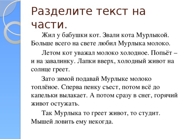 Разделите текст на части. Жил у бабушки кот. Звали кота Мурлыкой. Больше всего на свете любил Мурлыка молоко. Летом кот уважал молоко холодное. Попьёт – и на завалинку. Лапки вверх, холодный живот на солнце греет. Зато зимой подавай Мурлыке молоко топлёное. Сперва пенку съест, потом всё до капельки вылакает. А потом сразу в снег, горячий живот остужать. Так Мурлыка то греет живот, то студит. Мышей ловить ему некогда.