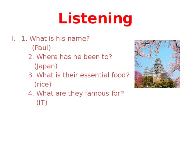Listening 1. What is his name?  (Paul)  2. Where has he been to?  (Japan)  3. What is their essential food?  (rice)  4. What are they famous for?  (IT) 