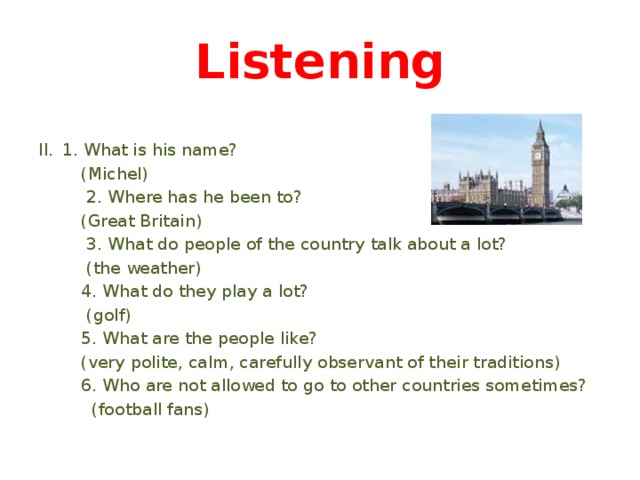 Listening 1. What is his name?  (Michel)  2. Where has he been to?  (Great Britain)  3. What do people of the country talk about a lot?  (the weather)  4. What do they play a lot?  (golf)  5. What are the people like?  (very polite, calm, carefully observant of their traditions)  6. Who are not allowed to go to other countries sometimes?  (football fans) 