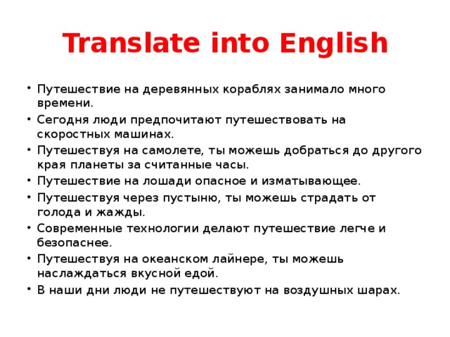 Translate into English Путешествие на деревянных кораблях занимало много времени. Сегодня люди предпочитают путешествовать на скоростных машинах. Путешествуя на самолете, ты можешь добраться до другого края планеты за считанные часы. Путешествие на лошади опасное и изматывающее. Путешествуя через пустыню, ты можешь страдать от голода и жажды. Современные технологии делают путешествие легче и безопаснее. Путешествуя на океанском лайнере, ты можешь наслаждаться вкусной едой. В наши дни люди не путешествуют на воздушных шарах. 
