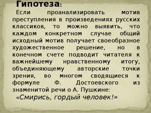 Гипотеза :  Если проанализировать мотив преступления в произведениях русских классиков, то можно выявить, что каждом конкретном случае общий исходный мотив получает своеобразное художественное решение, но в конечном счете подводит читателя к важнейшему нравственному итогу, объединяющему авторские точки зрения, во многом сводящиеся к формуле Ф. Достоевского из знаменитой речи о А. Пушкине: « Смирись, гордый человек!»