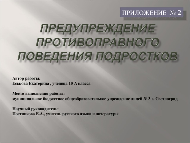 ПРИЛОЖЕНИЕ № 2 Автор работы: Еськова Екатерина , ученица 10 А класса   Место выполнения работы: муниципальное бюджетное общеобразовательное учреждение лицей № 3 г. Светлоград   Научный руководитель: Постникова Е.А., учитель русского языка и литературы