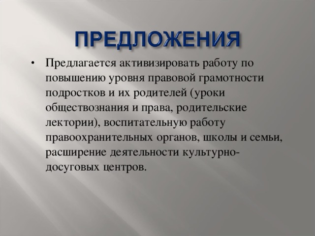 Предлагается активизировать работу по повышению уровня правовой грамотности подростков и их родителей (уроки обществознания и права, родительские лектории), воспитательную работу правоохранительных органов, школы и семьи, расширение деятельности культурно-досуговых центров.