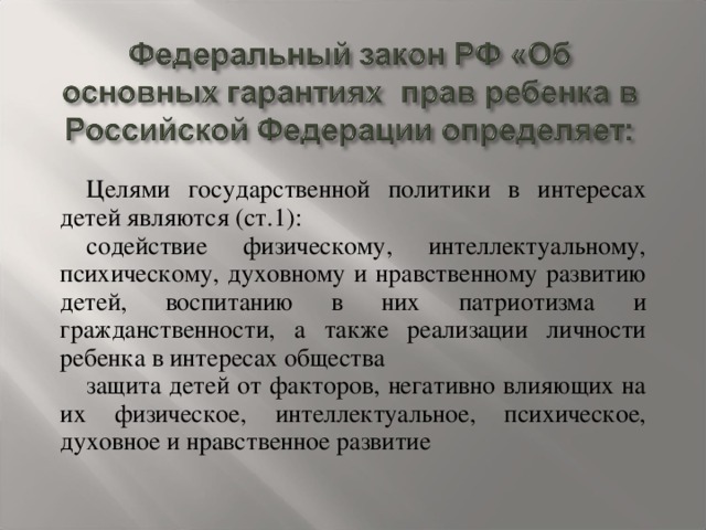 Целями государственной политики в интересах детей являются (ст.1): содействие физическому, интеллектуальному, психическому, духовному и нравственному развитию детей, воспитанию в них патриотизма и гражданственности, а также реализации личности ребенка в интересах общества защита детей от факторов, негативно влияющих на их физическое, интеллектуальное, психическое, духовное и нравственное развитие