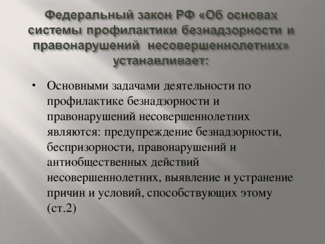 Основными задачами деятельности по профилактике безнадзорности и правонарушений несовершеннолетних являются: предупреждение безнадзорности, беспризорности, правонарушений и антиобщественных действий несовершеннолетних, выявление и устранение причин и условий, способствующих этому (ст.2)