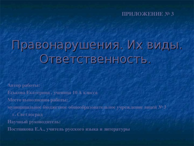 ПРИЛОЖЕНИЕ № 3 Правонарушения. Их виды. Ответственность.  Автор работы: Еськова Екатерина , ученица 10 А класса Место выполнения работы: муниципальное бюджетное общеобразовательное учреждение лицей № 3 г. Светлоград Научный руководитель: Постникова Е.А., учитель русского языка и литературы