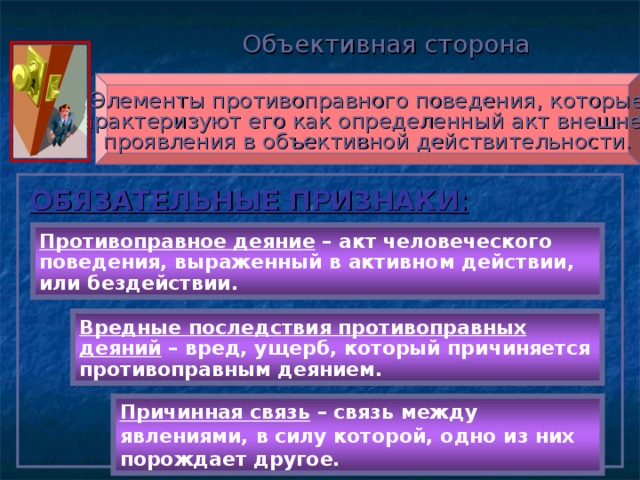 Объективная сторона Элементы противоправного поведения, которые характеризуют его как определенный акт внешнего проявления в объективной действительности. ОБЯЗАТЕЛЬНЫЕ ПРИЗНАКИ : Противоправное деяние – акт человеческого поведения, выраженный в активном действии, или бездействии. Вредные последствия противоправных деяний – вред, ущерб, который причиняется противоправным деянием. Причинная связь – связь между явлениями, в силу которой, одно из них порождает другое.