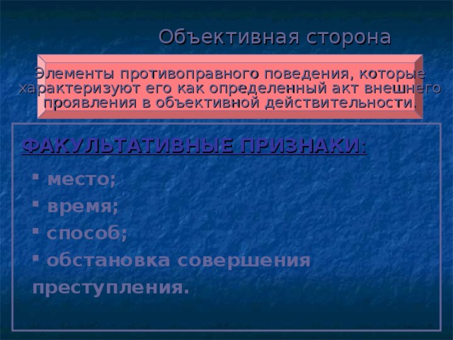 Объективная сторона Элементы противоправного поведения, которые характеризуют его как определенный акт внешнего проявления в объективной действительности. ФАКУЛЬТАТИВНЫЕ ПРИЗНАКИ :