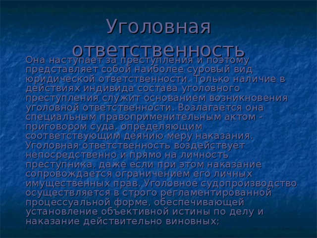 Уголовная ответственность   Она наступает за преступления и поэтому представляет собой наиболее суровый вид юридической ответственности. Только наличие в действиях индивида состава уголовного преступления служит основанием возникновения уголовной ответственности. Возлагается она специальным правоприменительным актом - приговором суда, определяющим соответствующим деянию меру наказания. Уголовная ответственность воздействует непосредственно и прямо на личность преступника, даже если при этом наказание сопровождается ограничением его личных имущественных прав. Уголовное судопроизводство осуществляется в строго регламентированной процессуальной форме, обеспечивающей установление объективной истины по делу и наказание действительно виновных;