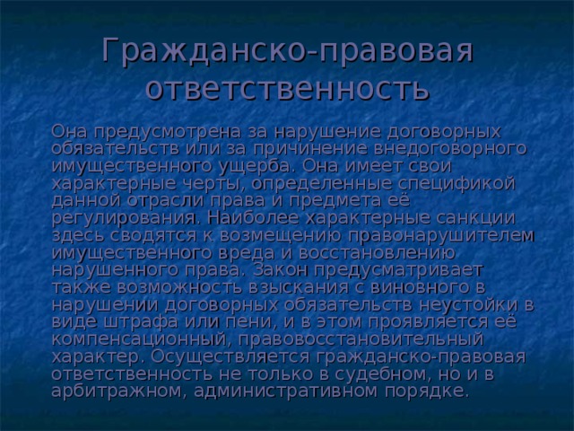 Гражданско-правовая ответственность   Она предусмотрена за нарушение договорных обязательств или за причинение внедоговорного имущественного ущерба. Она имеет свои характерные черты, определенные спецификой данной отрасли права и предмета её регулирования. Наиболее характерные санкции здесь сводятся к возмещению правонарушителем имущественного вреда и восстановлению нарушенного права. Закон предусматривает также возможность взыскания с виновного в нарушении договорных обязательств неустойки в виде штрафа или пени, и в этом проявляется её компенсационный, правовосстановительный характер. Осуществляется гражданско-правовая ответственность не только в судебном, но и в арбитражном, административном порядке.