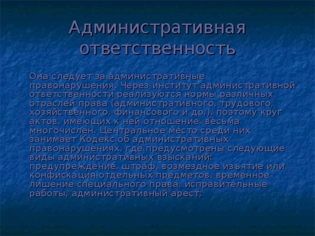 Административная ответственность   Она следует за административные правонарушения. Через институт административной ответственности реализуются нормы различных отраслей права (административного, трудового, хозяйственного, финансового и др.), поэтому круг актов, имеющих к ней отношение, весьма многочислен. Центральное место среди них занимает Кодекс об административных правонарушениях, где предусмотрены следующие виды административных взысканий: предупреждение, штраф, возмездное изъятие или конфискация отдельных предметов, временное лишение специального права, исправительные работы, административный арест;