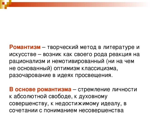 Романтизм – творческий метод в литературе и искусстве – возник как своего рода реакция на рационализм и немотивированный (ни на чем не основанный) оптимизм классицизма, разочарование в идеях просвещения.   В основе романтизма – стремление личности к абсолютной свободе, к духовному совершенству, к недостижимому идеалу, в сочетании с пониманием несовершенства окружающего мира.