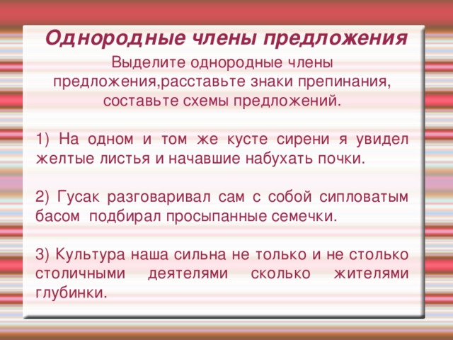 Однородные члены предложения Выделите однородные члены предложения,расставьте знаки препинания, составьте схемы предложений. 1) На одном и том же кусте сирени я увидел желтые листья и начавшие набухать почки. 2) Гусак разговаривал сам с собой сипловатым басом подбирал просыпанные семечки. 3) Культура наша сильна не только и не столько столичными деятелями сколько жителями глубинки.