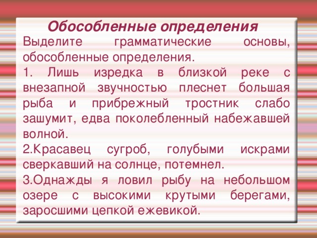 Обособленные определения Выделите грамматические основы, обособленные определения. 1. Лишь изредка в близкой реке с внезапной звучностью плеснет большая рыба и прибрежный тростник слабо зашумит, едва поколебленный набежавшей волной. 2.Красавец сугроб, голубыми искрами сверкавший на солнце, потемнел. 3.Однажды я ловил рыбу на небольшом озере с высокими крутыми берегами, заросшими цепкой ежевикой.