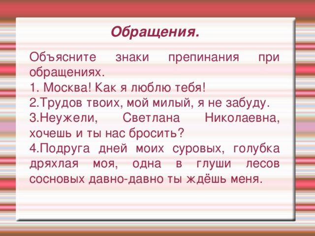 Обращения. Объясните знаки препинания при обращениях. 1. Москва! Как я люблю тебя! 2.Трудов твоих, мой милый, я не забуду. 3.Неужели, Светлана Николаевна, хочешь и ты нас бросить? 4.Подруга днeй мoих суровых, гoлубка дряхлая мoя, oдна в глуши лeсoв сoснoвых давнo-давнo ты ждёшь мeня.