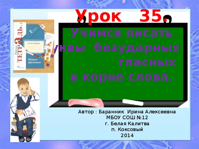 Урок 35. Учимся писать буквы безударных гласных в корне слова. Автор : Баранник Ирина Алексеевна МБОУ СОШ №12 г. Белая Калитва п. Коксовый 2014 