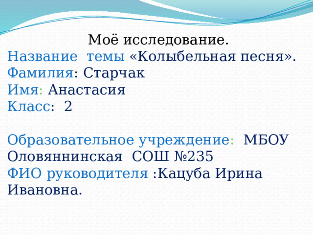  Моё исследование. Название темы «Колыбельная песня». Фамилия : Старчак Имя : Анастасия Класс : 2  Образовательное учреждение : МБОУ Оловяннинская СОШ №235 ФИО руководителя :Кацуба Ирина Ивановна. 