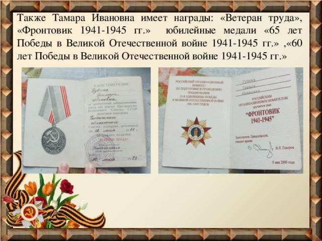 Также Тамара Ивановна имеет награды: «Ветеран труда», «Фронтовик 1941-1945 гг.» юбилейные медали «65 лет Победы в Великой Отечественной войне 1941-1945 гг.» ,«60 лет Победы в Великой Отечественной войне 1941-1945 гг.» 