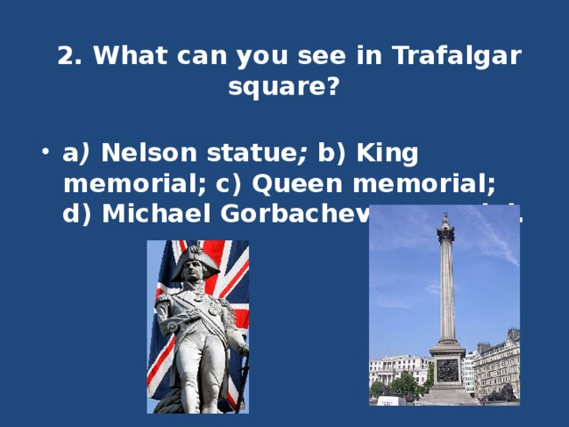 2. What can you see in Trafalgar square?   a ) Nelson statue ; b) King memorial; c) Queen memorial; d) Michael Gorbachev memorial. 