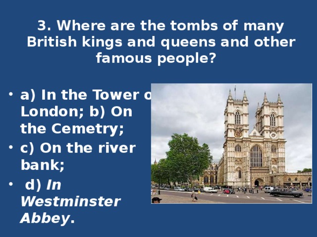 3. Where are the tombs of many British kings and queens and other famous people?   a) In the Tower of London; b) On the Cemetry; c) On the river bank;  d) In Westminster Abbey . 