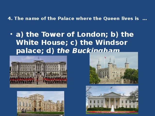 4. The name of the Palace where the Queen lives is …    a) the Tower of London; b) the White House; c) the Windsor palace; d) the Buckingham Palace . 
