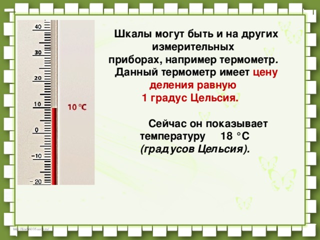 Шкалы могут быть и на других измерительных    приборах, например термометр .    Данный термометр имеет цену деления равную   1 градус Цельсия.               Сейчас он показывает температуру     18 °C   (градусов Цельсия).   