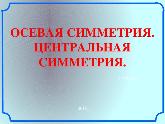 ОСЕВАЯ СИММЕТРИЯ. ЦЕНТРАЛЬНАЯ СИММЕТРИЯ. 5, 6 КЛАСС 2014 г.  