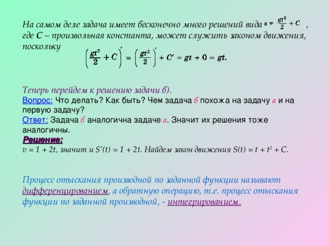 На самом деле задача имеет бесконечно много решений вида , где С – произвольная константа, может служить законом движения, поскольку Теперь перейдем к решению задачи б). Вопрос: Что делать? Как быть? Чем задача б похожа на задачу а и на первую задачу? Ответ: Задача б аналогична задаче а . Значит их решения тоже аналогичны. Решение: v = 1 + 2t , значит и S’(t) = 1 + 2 t . Найдем закон движения S(t) = t + t 2 + С.   Процесс отыскания производной по заданной функции называют дифференцированием , а обратную операцию, т.е. процесс отыскания функции по заданной производной, - интегрированием. 