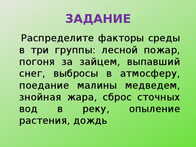 ЗАДАНИЕ   Распределите факторы среды в три группы: лесной пожар, погоня за зайцем, выпавший снег, выбросы в атмосферу, поедание малины медведем, знойная жара, сброс сточных вод в реку, опыление растения, дождь 