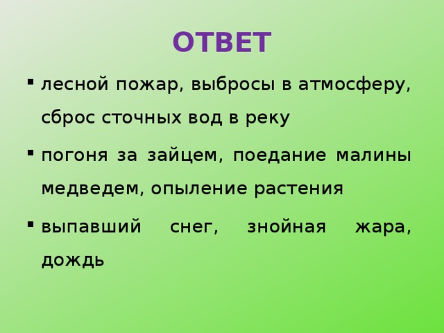 ОТВЕТ лесной пожар, выбросы в атмосферу, сброс сточных вод в реку погоня за зайцем, поедание малины медведем, опыление растения выпавший снег, знойная жара, дождь 