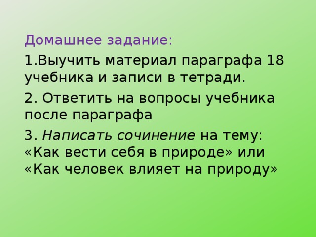 Домашнее задание: 1.Выучить материал параграфа 18 учебника и записи в тетради. 2. Ответить на вопросы учебника после параграфа 3. Написать сочинение на тему: «Как вести себя в природе» или «Как человек влияет на природу» 