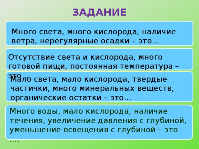 ЗАДАНИЕ Много света, много кислорода, наличие ветра, нерегулярные осадки – это… Отсутствие света и кислорода, много готовой пищи, постоянная температура – это … Мало света, мало кислорода, твердые частички, много минеральных веществ, органические остатки – это… Много воды, мало кислорода, наличие течения, увеличение давления с глубиной, уменьшение освещения с глубиной – это ….  