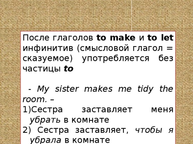 После глаголов to make и to let инфинитив (смысловой глагол = сказуемое) употребляется без частицы to  - My sister makes me tidy the room. – Сестра заставляет меня убрать в комнате  Сестра заставляет, чтобы я убрала в комнате 