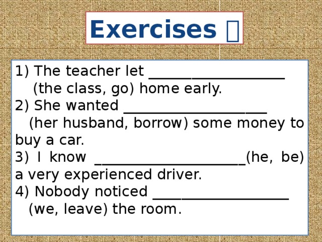 Exercises  1) The teacher let ___________________ (the class, go) home early. 2) She wanted ____________________ (her husband, borrow) some money to buy a car. 3) I know _____________________(he, be) a very experienced driver. 4) Nobody noticed ___________________ (we, leave) the room. 
