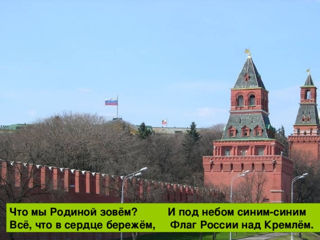 Что мы Родиной зовём? Наши праздники и песни, Поле с тонким колоском, Тёплый вечер за окном. Что мы Родиной зовём? И под небом синим-синим Всё, что в сердце бережём, Флаг России над Кремлём. Что мы Родиной зовём? И берёзки, вдоль которых Дом, где мы с тобой живём, Рядом с мамой мы идём.  