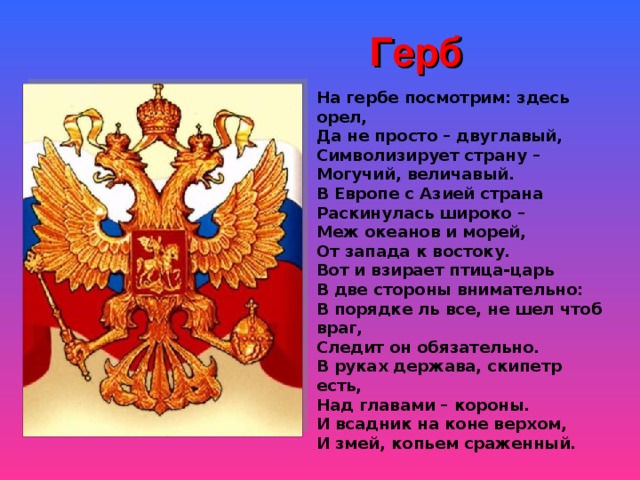 Герб На гербе посмотрим: здесь орел, Да не просто – двуглавый, Символизирует страну – Могучий, величавый. В Европе с Азией страна Раскинулась широко – Меж океанов и морей, От запада к востоку. Вот и взирает птица-царь В две стороны внимательно: В порядке ль все, не шел чтоб враг, Следит он обязательно. В руках держава, скипетр есть, Над главами – короны. И всадник на коне верхом, И змей, копьем сраженный.   